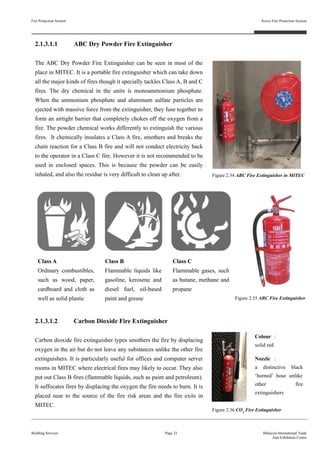 2.1.3.1.1 ABC Dry Powder Fire Extinguisher
The ABC Dry Powder Fire Extinguisher can be seen in most of the
place in MITEC. It is a portable fire extinguisher which can take down
all the major kinds of fires though it specially tackles Class A, B and C
fires. The dry chemical in the units is monoammonium phosphate.
When the ammonium phosphate and aluminum sulfate particles are
ejected with massive force from the extinguisher, they fuse together to
form an airtight barrier that completely chokes off the oxygen from a
fire. The powder chemical works differently to extinguish the various
fires. It chemically insulates a Class A fire, smothers and breaks the
chain reaction for a Class B fire and will not conduct electricity back
to the operator in a Class C fire. However it is not recommended to be
used in enclosed spaces. This is because the powder can be easily
inhaled, and also the residue is very difficult to clean up after.
Class C
Flammable gases, such
as butane, methane and
propane
Figure 2.34 ABC Fire Extinguisher in MITEC
Class A
Ordinary combustibles,
such as wood, paper,
cardboard and cloth as
well as solid plastic
Class B
Flammable liquids like
gasoline, kerosene and
diesel fuel, oil-based
paint and grease Figure 2.35 ABC Fire Extinguisher
2.1.3.1.2 Carbon Dioxide Fire Extinguisher
Carbon dioxide fire extinguisher types smothers the fire by displacing
oxygen in the air but do not leave any substances unlike the other fire
extinguishers. It is particularly useful for offices and computer server
rooms in MITEC where electrical fires may likely to occur. They also
put out Class B fires (flammable liquids, such as paint and petroleum).
It suffocates fires by displacing the oxygen the fire needs to burn. It is
placed near to the source of the fire risk areas and the fire exits in
MITEC.
Colour :
solid red
Nozzle :
a distinctive black
‘horned’ hose unlike
other fire
extinguishers
Figure 2.36 CO2
Fire Extinguisher
Fire Protection System
Building Services
Active Fire Protection System
Page 25 Malaysia International Trade
And Exhibition Centre
 