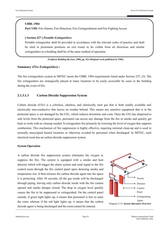 2.1.3.1.3 Carbon Dioxide Suppression System
Carbon dioxide (CO2) is a colorless, odorless, and chemically inert gas that is both readily available and
electrically non-conductive that leaves no residue behind. This means any sensitive equipment that is in the
protected space is not damaged by the CO2, which reduces downtime and costs. Once the CO2 has dispersed to
safe levels from the protected space, personnel can access any damage from the fire or smoke and quickly get
back to work with no cleanup needed. It extinguishes fire primarily by lowering the level of oxygen that supports
combustion. This mechanism of fire suppression is highly effective, requiring minimal clean-up and is used in
normally unoccupied hazard locations or otherwise avoided by personnel when discharged. In MITEC, each
electrical room has an carbon dioxide suppression system.
Fire Protection System
Building Services
Active Fire Protection System
Page 26 Malaysia International Trade
And Exhibition Centre
Diagram 2.14 System Operation Overview
UBBL 1984
Part VIII: Fire Alarms, Fire Detection, Fire Extinguishment and Fire Fighting Access
[ Section 227 ] Portable Extinguishers
Portable extinguisher shall be provided in accordance with the relevant codes of practice and shall
be sited in prominent positions on exit routes to be visible from all directions and similar
extinguishers in a building shall be of the same method of operation.
Summary (Fire Extinguisher) :
The fire extinguishers system in MITEC meets the UBBL 1984 requirements listed under Section 227, (3). The
fire extinguishers are strategically placed at many locations to be easily accessible by users in the building
during the event of fire.
System Operation
A carbon dioxide fire suppression system eliminates the oxygen to
suppress the fire. The system is equipped with a smoke and heat
detector which will trigger the alarm system and send signal to the fire
control room through the fire control panel upon detecting smoke and
temperature rise. It then releases the carbon dioxide agent into the space
it is protecting. After 30 seconds, all the gas inside will be discharged
through piping, leaving only carbon dioxide inside with the fire curtain
opened and smoke damper closed. The drop in oxygen level quickly
causes the fire to be suppressed or extinguished. On the control panel
outside, if green light lights up, it means that personnel is free to enter
the room whereas if the red light lights up, it means that the carbon
dioxide agent is being discharged and the room cannot be entered.
Extinguishing
Agent
Control
Panel
Detector
Nozzle
(Uniform Building By-Law, 2006, pp. 82) (Original work published in 1984)
 