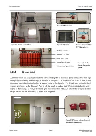 Fire Protection System
Building Services
Active Fire Protection System
Page 27 Malaysia International Trade
And Exhibition Centre
Figure 2.38 Fire Curtain
Figure 2.39 Damper Figure 2.40 Solenoid 24V
DC Tripping Device
Figure 2.37 Electric Control Room
Discharge Flex Hose
Outlet Check Valve
Discharge Manifold
Manual Valve Actuator
Extinguishing Agent Cylinder
Figure 2.41 Carbon
Dioxide Suppression
System
2.1.3.2 Fireman Switch
A fireman switch is a specialized switch that allows fire brigades to disconnect power immediately from high
voltage devices that may impose danger in the event of emergency. The enclosure of the switch is made of non
flammable material and painted red to be spotted easily by fire brigades. Fire brigade uses an insulated rod
which is also known as the ‘Fireman’s Axe’ to pull the handle to locking it at ‘O’ position to isolate the utility
supply to the building. To reset, a ‘two hands grip’ must be used. In MITEC, it is located at every level at the
escape corridor and not more than 2.75 metres from the ground.
Figure 2.42 Fireman switches located at
basement escape staircase
 
