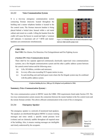 Fire Protection System
Building Services
Active Fire Protection System
Page 28 Malaysia International Trade
And Exhibition Centre
2.1.3.3 Voice Communication System
It is a two-way emergency communication system
connecting fireman intercoms located throughout the
building and a master telephone handset is located in the
fire control room. The fireman intercom handset is being
placed behind a locked door, housed within a red metal
cabinet and rested on a cradle. Lifting the handset from the
cradle will cause the buzzer to sound and light a ‘common
call’ indicator. A maximum call of 7 RFIS and master
handsets can communicate simultaneously.
Figure 2.43 Fireman Intercom located at basement escape
staircase (left) and fire pump room
UBBL 1984
Part VIII: Fire Alarms, Fire Detection, Fire Extinguishment and Fire Fighting Access
[ Section 239 ] Voice Communication System
There shall be two separate approved continuously electrically supervised voice communications
systems, one a fire brigade communications system and the other a public address system between
the central control station and the following areas :
(a) Lifts, lift lobbies, corridors and staircases;
(b) In every office area exceeding 92.9 square metres in area;
(c) In each dwelling unit and hotel guest room where the fire brigade system may be combined
with the public address system.
Summary (Voice Communication System) :
The voice communication system in MITEC meets the UBBL 1984 requirements listed under Section 239. The
two-way communication system ensures the connection between the master handset in the fire control room and
the remote fireman corridor. This allows efficient communication in the event of fire or emergency.
2.1.3.4 Emergency Speaker
The emergency speaker is a network of monitored loud speakers.
The speakers are distributed throughout MITEC to ensure warning
messages and tones satisfy a specific sound pressure level
(volume) and are distinctly audible throughout all required areas
of the building. Also, it ensures warning messages are intelligible
and clearly understood by the occupants.
Figure 2.44
Emergency
Speaker
(Uniform Building By-Law, 2006, pp. 85) (Original work published in 1984)
 