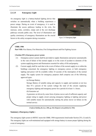 Fire Protection System
Building Services
Active Fire Protection System
Page 29 Malaysia International Trade
And Exhibition Centre
2.1.3.5 Emergency Light
An emergency light is a battery-backed lighting device that
switches on automatically when a building experiences a
power outage. During an event of emergency, it is used to
illuminate the access pathways leading to the exits, fire
staircase, aisles, corridors, ramps and at the exit discharge
pathways towards public area. The level of illumination and
quality consistency of emergency illumination are the crucial
factors to the safety occupants during evacuation.
UBBL 1984
Part VIII: Fire Alarms, Fire Detection, Fire Extinguishment and Fire Fighting Access
[ Section 253 ] Emergency power system
(1) Emergency power system shall be provided to supply illumination and power automatically
in the vent of failure of the normal supply or in the event of accident to elements of the
system supplying power and illumination essential for safety of life and property.
(5) Current supply shall be such that in the event of failure of the normal supply to or within the
buildings concerned, the emergency lighting or emergency power, or both emergency
lighting and power will be available within 10 seconds of the interruption of the normal
supply. The supply system for emergency purposes shall comprise one of the following
approved types:
(a) Storage Battery
Storage Battery of suitable rating and capacity to supply and maintain at not less
than 871/2 percent of the system voltage the total of the circuits supplying
emergency lighting and emergency power for a period of at least 11/2 hours;
(b) Generator set
A generator set driven by some form of prime mover and of sufficient capacity and
proper rating to supply circuit carrying emergency lighting or lighting and power
with suitable means for automatically starting the prime mover on failure on the
normal service.
Summary (Emergency Light) :
The emergency light system in MITEC meets the UBBL 1984 requirements listed under Section 253, (1) and (5).
The emergency lights are well-maintained and equipped with storage battery to ensure proper lighting during the
event of emergency.
Figure 2.45 Emergency light
(Uniform Building By-Law, 2006, pp. 88) (Original work published in 1984)
 