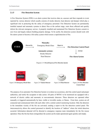 2.1.5 Fire Detection System
A Fire Detection System (FDS) is an alarm system that receives data on, assesses and then responds to event
reported by various detector which usually consists of smoke detector, heat detector and damper which play a
significant role in protecting the the safety of emergency personnel. Fire Detection System are permanently
installed manual and automatic systems to detect fires at the earliest stage, warn those affected and quickly
inform the relevant emergency service. A properly installed and maintained Fire Detection System commit to
save lives and largely reduces building property damage. To be useful, fire detection system should work with
fire alarm system to become a life-safety system which ensure a rapid detection of fire.
Fire Protection System
Building Services
Active Fire Protection System
Page 30 Malaysia International Trade
And Exhibition Centre
F I R E
Manually:
Emergency Break Glass
Automatic systems:
Smoke Detector
Heat Detector
Fire Detection Control Panel
Fire Alarm System
Detected by Report to
Activate
Figure 2.46 Emergency Break Glass Figure 2.47 Smoke Detector Figure 2.48 Heat Detector Figure 2.49 Fire Detection
Control Panel
The purpose of an automatic Fire Detection System is to detect an occurrence, alert the control panel and proper
authorities, and notify the occupants to take action. All parts of MITEC to be monitored are equipped with a
network of electric cables and automatic or non-automatic detectors. These detectors are operated either
manually or triggered automatically by heat, visible or invisible smoke, or flames. From here, system are all
connected and communicate both with each other with a central control monitoring location. Only the detectors
in the immediate vicinity of the fire are activated, sending a report to the fire detection control panel. The
interconnectivity allows the control personnel to identify the location of “address” where the initial detection
occurred. Information detected will be directed to emergency response team immediately for the fire rescue
operation. Once the fire has been extinguished, the system can be made operational again quickly and simply.
Diagram 2.15 Overall layout of Fire Detection System
 