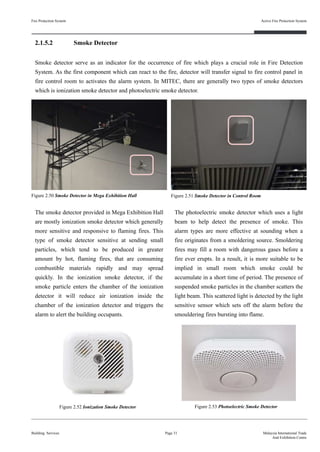 2.1.5.2 Smoke Detector
Smoke detector serve as an indicator for the occurrence of fire which plays a crucial role in Fire Detection
System. As the first component which can react to the fire, detector will transfer signal to fire control panel in
fire control room to activates the alarm system. In MITEC, there are generally two types of smoke detectors
which is ionization smoke detector and photoelectric smoke detector.
Fire Protection System
Building Services
Active Fire Protection System
Page 31 Malaysia International Trade
And Exhibition Centre
Figure 2.50 Smoke Detector in Mega Exhibition Hall Figure 2.51 Smoke Detector in Control Room
The smoke detector provided in Mega Exhibition Hall
are mostly ionization smoke detector which generally
more sensitive and responsive to flaming fires. This
type of smoke detector sensitive at sending small
particles, which tend to be produced in greater
amount by hot, flaming fires, that are consuming
combustible materials rapidly and may spread
quickly. In the ionization smoke detector, if the
smoke particle enters the chamber of the ionization
detector it will reduce air ionization inside the
chamber of the ionization detector and triggers the
alarm to alert the building occupants.
The photoelectric smoke detector which uses a light
beam to help detect the presence of smoke. This
alarm types are more effective at sounding when a
fire originates from a smoldering source. Smoldering
fires may fill a room with dangerous gases before a
fire ever erupts. In a result, it is more suitable to be
implied in small room which smoke could be
accumulate in a short time of period. The presence of
suspended smoke particles in the chamber scatters the
light beam. This scattered light is detected by the light
sensitive sensor which sets off the alarm before the
smouldering fires bursting into flame.
Figure 2.52 Ionization Smoke Detector Figure 2.53 Photoelectric Smoke Detector
 