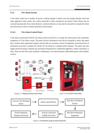 2.1.4 Fire Alarm System
A fire alarm system has a number of devices working together to detect and warn people through visual and
audio appliances when smoke, fire, carbon monoxide or other emergencies are present. These alarms may be
activated automatically from smoke detectors, and heat detectors or may also be activated via manual fire alarm
activation devices such as manual call points or pull stations.
2.1.4.1 Fire Alarm Control Panel
A fire alarm control panel (FACP), fire alarm control unit (FACU), or simply fire alarm panel is the controlling
component of a fire alarm system. The panel receives information from devices designed to detect and report
fires, monitors their operational integrity and provides for automatic control of equipment, and transmission of
information necessary to prepare the facility for fire based on a predetermined sequence. The panel may also
supply electrical energy to operate any associated initiating device, notification appliance, control, transmitter, or
relay. There are four basic types of panels: coded panels, conventional panels, addressable panels, and multiplex
systems.
Fire Protection System
Building Services
Active Fire Protection System
Page 34 Malaysia International Trade
And Exhibition Centre
Diagram 2.20 Programme of type of system and hazards
Activate a Pre-discharge
Alarm
Initiate Agent Release
Shut Down Ventilation
System
Notify Emergency
Response Personnel
Activate Visual and
Audible Fire Alarm
Shut Down Machinery
Equipment
Diagram 2.19 Diagram of Alarm Control Panel Figure 2.58 Fire Alarm Control Panel
 