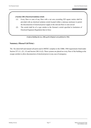 Fire Protection System
Building Services
Active Fire Protection System
Page 37 Malaysia International Trade
And Exhibition Centre
[ Section 240 ] Electrical isolation switch
(1) Every floor or zone of any floor with a net area exceeding 929 square metres shall be
provided with an electrical isolation switch located within a staircase enclosure to permit
the disconnection of electrical power supply to the relevant floor or zone served
(2) The switch shall be of a type similar to the fireman’s switch specified in Institution of
Electrical Engineers Regulation then in force
Summary (Manual Call Point) :
The fire alarm bell and manual call point used in MITEC complies to the UBBL 1984 requirements listed under
Section 237 (1) , (2) , (3) and Section 240 (1) (2). These systems are placed on every floor of the building at the
escape corridor to allow disconnection of electrical power in any case of emergency.
(Uniform Building By-Law, 2006, pp.85) (Original work published in 1984)
 