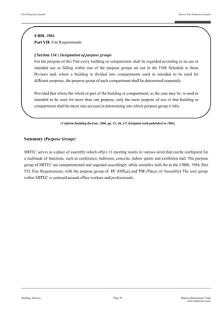 Fire Protection System
Building Services
Passive Fire Protection System
Page 39 Malaysia International Trade
And Exhibition Centre
UBBL 1984
Part VII: Fire Requirements
[ Section 134 ] Designation of purpose groups
For the purpose of this Part every building or compartment shall be regarded according to its use or
intended use as falling within one of the purpose groups set out in the Fifth Schedule to these
By-laws and, where a building is divided into compartments used or intended to be used for
different purposes, the purpose group of each compartment shall be determined separately:
Provided that where the whole or part of the building or compartment, as the case may be, is used or
intended to be used for more than one purpose, only the main purpose of use of that building or
compartment shall be taken into account in determining into which purpose group it falls.
Summary (Purpose Group):
MITEC serves as a place of assembly which offers 13 meeting rooms in various sized that can be configured for
a multitude of functions, such as conference, ballroom, concerts, indoor sports and exhibition hall. The purpose
group of MITEC are compartmented and regarded accordingly while complies with the to the UBBL 1984, Part
VII: Fire Requirements, with the purpose group of IV (Office) and VII (Places of Assembly) The user group
within MITEC is centered around office workers and professionals.
(Uniform Building By-Law, 2006, pp. 45, 46, 47) (Original work published in 1984)
 
