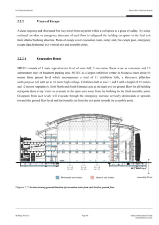 2.2.2 Means of Escape
A clear, ongoing and obstructed free way travel from anypoint within a workplace to a place of safety. By using
enclosed corridors or emergency staircases of each floor to safeguard the building occupants to the final exit
from interior building structure. Mean of escape cover evacuation route, storey exit, fire escape plan, emergency
escape sign, horizontal exit vertical exit and assembly point.
2.2.2.1 Evacuation Route
MITEC consists of 3 main superstructure level of main hall, 3 mezzanine floors serve as concourse and 1.5
substructure level of basement parking area. MITEC as a largest exhibition centre in Malaysia reach about 64
meters from ground level which encompassess a total of 11 exhibition halls, a three-acre pillar-less
multi-purpose hall with up to 36 metre high ceilings. Exhibition hall in level 1 and 2 with a height of 15 meters
and 12 meters respectively. Both North and South Entrance acts as the main exit on ground floor for all building
occupants from every levels to evacuate to the open area away from the building to the final assembly point.
Occupants from each levels will evacuate through the emergency staircase vertically downwards or upwards
towards the ground floor level and horizontally out from the exit point towards the assembly point.
Fire Protection System
Building Services
Passive Fire Protection System
Page 40 Malaysia International Trade
And Exhibition Centre
Diagram 2.22 Section showing general direction of evacuation route from each level to ground floor
Horizontal exit routes Vertical exit routes Assembly Point
SECTION A-A’
 