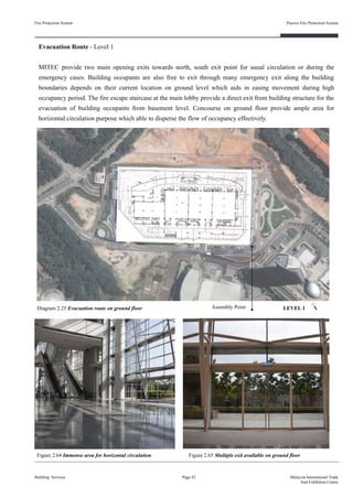 Evacuation Route - Level 1
MITEC provide two main opening exits towards north, south exit point for usual circulation or during the
emergency cases. Building occupants are also free to exit through many emergency exit along the building
boundaries depends on their current location on ground level which aids in easing movement during high
occupancy period. The fire escape staircase at the main lobby provide a direct exit from building structure for the
evacuation of building occupants from basement level. Concourse on ground floor provide ample area for
horizontal circulation purpose which able to disperse the flow of occupancy effectively.
Fire Protection System
Building Services
Passive Fire Protection System
Page 42 Malaysia International Trade
And Exhibition Centre
Diagram 2.25 Evacuation route on ground floor
Figure 2.64 Immense area for horizontal circulation Figure 2.65 Multiple exit available on ground floor
Assembly Point LEVEL 1
 