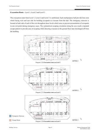 Fire Protection System
Building Services
Passive Fire Protection System
Page 43 Malaysia International Trade
And Exhibition Centre
Evacuation Route - Level 1, Level 2 and Level 3
The evacuation route from Level 1, Level 2 and Level 3 is uniformed. Each multipurpose hall provide four exits
which facing west and east side for building occupants to evacuate from the hall. The emergency staircase is
located at both side of each of the exit throughout these levels which aims to prevent accumulation of occupants
in one exit point during emergency cases. The symmetrical escaping circulation along the axis result a repeated
escape pattern to provide ease of escaping while directing evacuees to the ground floor later discharged off from
the building.
Diagram 2.26 Evacuation route on Level 1
Diagram 2.27 Evacuation route on Level 2
Diagram 2.28 Evacuation route on Level 3
Escape Route
Emergency Staircase
LEVEL 1
LEVEL 2
LEVEL 3
 
