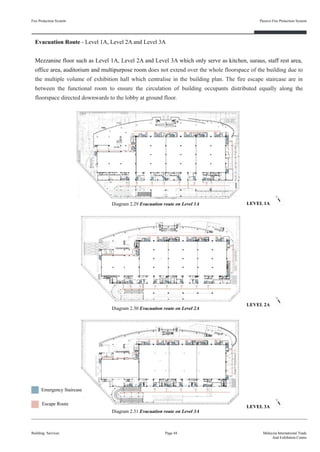 Fire Protection System
Building Services
Passive Fire Protection System
Page 44 Malaysia International Trade
And Exhibition Centre
Evacuation Route - Level 1A, Level 2A and Level 3A
Mezzanine floor such as Level 1A, Level 2A and Level 3A which only serve as kitchen, suraus, staff rest area,
office area, auditorium and multipurpose room does not extend over the whole floorspace of the building due to
the multiple volume of exhibition hall which centralise in the building plan. The fire escape staircase are in
between the functional room to ensure the circulation of building occupants distributed equally along the
floorspace directed downwards to the lobby at ground floor.
Diagram 2.29 Evacuation route on Level 1A
Diagram 2.30 Evacuation route on Level 2A
Diagram 2.31 Evacuation route on Level 3A
Escape Route
Emergency Staircase
LEVEL 1A
LEVEL 2A
LEVEL 3A
 