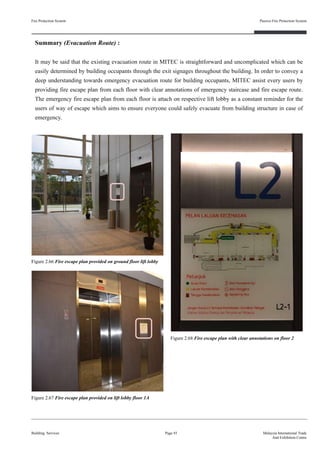 Summary (Evacuation Route) :
It may be said that the existing evacuation route in MITEC is straightforward and uncomplicated which can be
easily determined by building occupants through the exit signages throughout the building. In order to convey a
deep understanding towards emergency evacuation route for building occupants, MITEC assist every users by
providing fire escape plan from each floor with clear annotations of emergency staircase and fire escape route.
The emergency fire escape plan from each floor is attach on respective lift lobby as a constant reminder for the
users of way of escape which aims to ensure everyone could safely evacuate from building structure in case of
emergency.
Fire Protection System
Building Services
Passive Fire Protection System
Page 45 Malaysia International Trade
And Exhibition Centre
Figure 2.66 Fire escape plan provided on ground floor lift lobby
Figure 2.67 Fire escape plan provided on lift lobby floor 1A
Figure 2.68 Fire escape plan with clear annotations on floor 2
 
