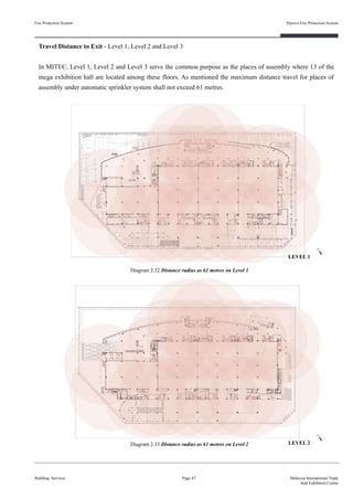Fire Protection System
Building Services
Passive Fire Protection System
Page 47 Malaysia International Trade
And Exhibition Centre
Travel Distance to Exit - Level 1, Level 2 and Level 3
In MITEC, Level 1, Level 2 and Level 3 serve the common purpose as the places of assembly where 13 of the
mega exhibition hall are located among these floors. As mentioned the maximum distance travel for places of
assembly under automatic sprinkler system shall not exceed 61 metres.
Diagram 2.32 Distance radius as 61 metres on Level 1
Diagram 2.33 Distance radius as 61 metres on Level 2
LEVEL 1
LEVEL 2
 