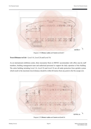 Fire Protection System
Building Services
Passive Fire Protection System
Page 48 Malaysia International Trade
And Exhibition Centre
Diagram 2.34 Distance radius as 61 metres on Level 3
Travel Distance to Exit - Level 1A, Level 2A and Level 3A
As an international exhibition centre, three mezzanine floors in MITEC accommodate with office area by staff
members, building management team and authorised personnel to support the daily operation of this building.
The entire building including Level 1A, Level 2A and Level 3A are all under protection from sprinkle system
which result in the maximum travel distance should be within 60 metres from any point to the fire escape exit.
Diagram 2.35 Distance radius as 61 metres on Level 1A
LEVEL 3
LEVEL 1A
 