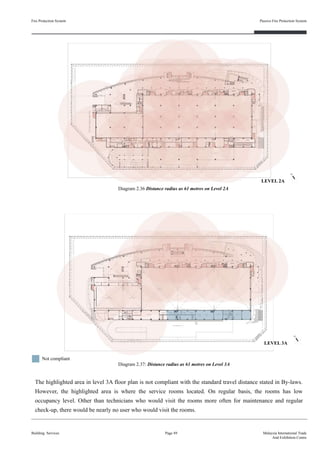 Fire Protection System
Building Services
Passive Fire Protection System
Page 49 Malaysia International Trade
And Exhibition Centre
Diagram 2.36 Distance radius as 61 metres on Level 2A
Diagram 2.37: Distance radius as 61 metres on Level 3A
The highlighted area in level 3A floor plan is not compliant with the standard travel distance stated in By-laws.
However, the highlighted area is where the service rooms located. On regular basis, the rooms has low
occupancy level. Other than technicians who would visit the rooms more often for maintenance and regular
check-up, there would be nearly no user who would visit the rooms.
Not compliant
LEVEL 2A
LEVEL 3A
 