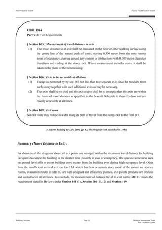 Summary (Travel Distance to Exit) :
As shown in all the diagrams above, all exit points are arranged within the maximum travel distance for building
occupants to escape the building in the shortest time possible in case of emergency. The spacious concourse area
on ground level able to escort building users escape from the building even during high occupancy level. Other
than the insufficient vertical exit on level 3A which has less occupants since most of the rooms are service
rooms, evacuation routes in MITEC are well-designed and efficiently planned, exit points provided are obvious
and unobstructed at all times. To conclude, the measurement of distance travel to exit within MITEC meets the
requirement stated in By-laws under Section 165 (1), Section 166 (1), (2) and Section 169.
Fire Protection System
Building Services
Passive Fire Protection System
Page 51 Malaysia International Trade
And Exhibition Centre
UBBL 1984
Part VII: Fire Requirements
[ Section 165 ] Measurement of travel distance to exits
(1) The travel distance to an exit shall be measured on the floor or other walking surface along
the centre line of the natural path of travel, starting 0.300 metre from the most remote
point of occupancy, curving around any corners or obstructions with 0.300 metre clearance
therefrom and ending at the storey exit. Where measurement includes stairs, it shall be
taken in the plane of the trend noising.
[ Section 166 ] Exits to be accessible at all times
(1) Except as permitted by by-law 167 not less than two separate exits shall be provided from
each storey together with such additional exits as may be necessary.
(2) The exits shall be so sited and the exit access shall be so arranged that the exits are within
the limits of travel distance as specified in the Seventh Schedule to these By-laws and are
readily accessible at all times.
[ Section 169 ] Exit route
No exit route may reduce in width along its path of travel from the storey exit to the final exit.
(Uniform Building By-Law, 2006, pp. 62, 63) (Original work published in 1984)
 