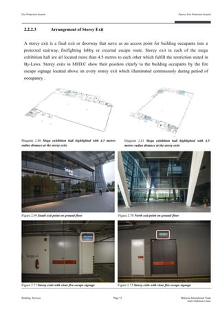2.2.2.3 Arrangement of Storey Exit
A storey exit is a final exit or doorway that serve as an access point for building occupants into a
protected stairway, firefighting lobby or external escape route. Storey exit in each of the mega
exhibition hall are all located more than 4.5 metres to each other which fulfill the restriction stated in
By-Laws. Storey exits in MITEC show their position clearly to the building occupants by the fire
escape signage located above on every storey exit which illuminated continuously during period of
occupancy .
Fire Protection System
Building Services
Passive Fire Protection System
Page 52 Malaysia International Trade
And Exhibition Centre
Figure 2.70 North exit point on ground floorFigure 2.69 South exit point on ground floor
Figure 2.71 Storey exits with clear fire escape signage
Diagram 2.40 Mega exhibition hall highlighted with 4.5 metres
radius distance at the storey exits
Figure 2.72 Storey exits with clear fire escape signage
Diagram 2.41 Mega exhibition hall highlighted with 4.5
metres radius distance at the storey exits
 