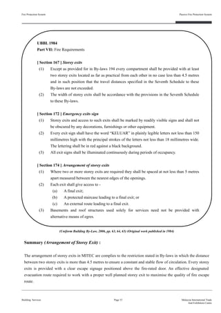 Summary (Arrangement of Storey Exit) :
The arrangement of storey exits in MITEC are complies to the restriction stated in By-laws in which the distance
between two storey exits is more than 4.5 metres to ensure a constant and stable flow of circulation. Every storey
exits is provided with a clear escape signage positioned above the fire-rated door. An effective designated
evacuation route required to work with a proper well planned storey exit to maximise the quality of fire escape
route.
Fire Protection System
Building Services
Passive Fire Protection System
Page 53 Malaysia International Trade
And Exhibition Centre
UBBL 1984
Part VII: Fire Requirements
[ Section 167 ] Storey exits
(1) Except as provided for in By-laws 194 every compartment shall be provided with at least
two storey exits located as far as practical from each other in no case less than 4.5 metres
and in such position that the travel distances specified in the Seventh Schedule to these
By-laws are not exceeded.
(2) The width of storey exits shall be accordance with the provisions in the Seventh Schedule
to these By-laws.
[ Section 172 ] Emergency exits sign
(1) Storey exits and access to such exits shall be marked by readily visible signs and shall not
be obscured by any decorations, furnishings or other equipment.
(2) Every exit sign shall have the word “KELUAR” in plainly legible letters not less than 150
millimetres high with the principal strokes of the letters not less than 18 millimetres wide.
The lettering shall be in red against a black background.
(3) All exit signs shall be illuminated continuously during periods of occupancy.
[ Section 174 ] Arrangement of storey exits
(1) Where two or more storey exits are required they shall be spaced at not less than 5 metres
apart measured between the nearest edges of the openings.
(2) Each exit shall give access to -
(a) A final exit;
(b) A protected staircase leading to a final exit; or
(c) An external route leading to a final exit.
(3) Basements and roof structures used solely for services need not be provided with
alternative means of egres.
(Uniform Building By-Law, 2006, pp. 63, 64, 65) (Original work published in 1984)
 