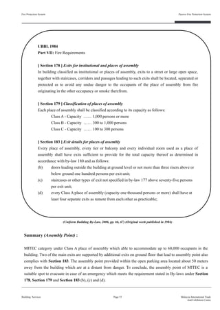 Summary (Assembly Point) :
MITEC category under Class A place of assembly which able to accommodate up to 60,000 occupants in the
building. Two of the main exits are supported by additional exits on ground floor that lead to assembly point also
complies with Section 183. The assembly point provided within the open parking area located about 50 meters
away from the building which are at a distant from danger. To conclude, the assembly point of MITEC is a
suitable spot to evacuate in case of an emergency which meets the requirement stated in By-laws under Section
178, Section 179 and Section 183 (b), (c) and (d).
Fire Protection System
Building Services
Passive Fire Protection System
Page 55 Malaysia International Trade
And Exhibition Centre
UBBL 1984
Part VII: Fire Requirements
[ Section 178 ] Exits for institutional and places of assembly
In building classified as institutional or places of assembly, exits to a street or large open space,
together with staircases, corridors and passages leading to such exits shall be located, separated or
protected as to avoid any undue danger to the occupants of the place of assembly from fire
originating in the other occupancy or smoke therefrom.
[ Section 179 ] Classification of places of assembly
Each place of assembly shall be classified according to its capacity as follows:
Class A - Capacity …… 1,000 persons or more
Class B - Capacity …… 300 to 1,000 persons
Class C - Capacity …… 100 to 300 persons
[ Section 183 ] Exit details for places of assembly
Every place of assembly, every tier or balcony and every individual room used as a place of
assembly shall have exits sufficient to provide for the total capacity thereof as determined in
accordance with by-law 180 and as follows:
(b) doors leading outside the building at ground level or not more than three risers above or
below ground one hundred persons per exit unit;
(c) staircases or other types of exit not specified in by-law 177 above seventy-five persons
per exit unit;
(d) every Class A place of assembly (capacity one thousand persons or more) shall have at
least four separate exits as remote from each other as practicable;
(Uniform Building By-Law, 2006, pp. 66, 67) (Original work published in 1984)
 