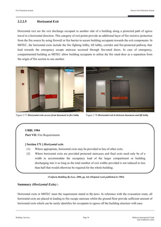 2.2.2.5 Horizontal Exit
Horizontal exit are the exit discharge occupant to another side of a building along a protected path of egress
travel in a horizontal direction. This category of exit points provide an additional layer of fire resistive protection
from the fire source by using firewall or fire barrier to secure building occupants towards the exit components. In
MITEC, the horizontal exits include the fire fighting lobby, lift lobby, corridor and fire-protected pathway that
lead towards the emergency escape staircase accessed through fire-rated doors. In case of emergency,
compartmented building as MITEC allow building occupants to utilise the fire rated door as a separation from
the origin of fire section to one another.
Fire Protection System
Building Services
Passive Fire Protection System
Page 56 Malaysia International Trade
And Exhibition Centre
Figure 2.77 Horizontal exits access from basement to fire lobby Figure 2.78 Horizontal exit in between basement and lift lobby
UBBL 1984
Part VII: Fire Requirements
[ Section 171 ] Horizontal exits
(1) Where appropriate, horizontal exits may be provided in lieu of other exits.
(2) Where horizontal exits are provided protected staircases and final exits need only be of a
width to accommodate the occupancy load of the larger compartment or building
discharging into it so long as the total number of exit widths provided is not reduced to less
than half that would otherwise be required for the whole building.
(Uniform Building By-Law, 2006, pp. 64) (Original work published in 1984)
Summary (Horizontal Exits) :
Horizontal exits in MITEC meet the requirement stated in By-laws. In reference with the evacuation route, all
horizontal exits are placed in leading to fire escape staircase whilst the ground floor provide sufficient amount of
horizontal exits which can be easily identifies for occupants to egress off the building structure with ease.
 