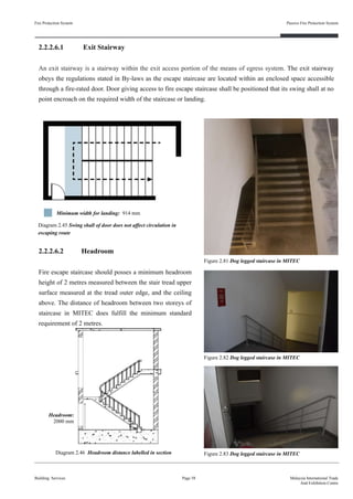 2.2.2.6.1 Exit Stairway
An exit stairway is a stairway within the exit access portion of the means of egress system. The exit stairway
obeys the regulations stated in By-laws as the escape staircase are located within an enclosed space accessible
through a fire-rated door. Door giving access to fire escape staircase shall be positioned that its swing shall at no
point encroach on the required width of the staircase or landing.
Fire Protection System
Building Services
Passive Fire Protection System
Page 58 Malaysia International Trade
And Exhibition Centre
Diagram 2.45 Swing shall of door does not affect circulation in
escaping route
Figure 2.81 Dog legged staircase in MITEC
2.2.2.6.2 Headroom
Fire escape staircase should posses a minimum headroom
height of 2 metres measured between the stair tread upper
surface measured at the tread outer edge, and the ceiling
above. The distance of headroom between two storeys of
staircase in MITEC does fulfill the minimum standard
requirement of 2 metres.
Diagram 2.46 Headroom distance labelled in section
Figure 2.82 Dog legged staircase in MITEC
Headroom:
2000 mm
Minimum width for landing: 914 mm
Figure 2.83 Dog legged staircase in MITEC
 