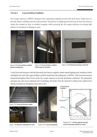 2.2.2.6.3 Louvered Heat Ventilator
Fire escape stairway in MITEC designed with a permanent opening covered with steel louver which serve to
provide natural ventilation into the enclosed shaft. The process of supplying and removing air from the stairway
ensure the constant air flow to comfort occupants whilst accessing the fire escape staircase even during high
density of circulation in emergency cases.
Fire Protection System
Building Services
Passive Fire Protection System
Page 59 Malaysia International Trade
And Exhibition Centre
Figure 2.84 Louvered heat ventilator
found in loading bay
A steel louvered structure with the horizontal slats that are angled to admit natural lighting and ventilation which
embedded into wall with a gap of 60mm could be found from the loading bay in MITEC. This louvered structure
projected throughout three levels of the fire escape staircase to provide permanent ventilation. The permanent
openings may also act an important role to discharge off smoke from the stairwell to enhance the comfort level
during evacuation in emergency cases such as fire.
Diagram 2.47 Air flow diagram through
louvered openings labelled in section
Figure 2.86 Permanent opening in stairwell
Figure 2.87 Louvered structure details
Figure 2.88 Structure embedded into wall Figure 2.89 Louvered openings
Louvered heat
ventilator
Figure 2.85 Louvered heat ventilator
with permanent openings
 