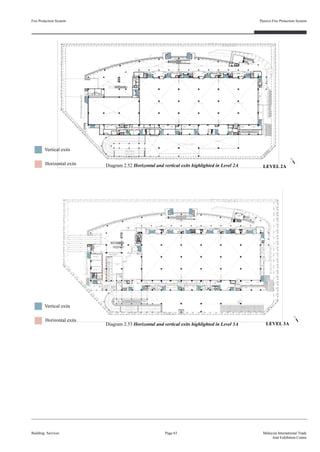 Fire Protection System
Building Services
Passive Fire Protection System
Page 63 Malaysia International Trade
And Exhibition Centre
Diagram 2.52 Horizontal and vertical exits highlighted in Level 2A
Diagram 2.53 Horizontal and vertical exits highlighted in Level 3A
Horizontal exits
Vertical exits
Horizontal exits
Vertical exits
LEVEL 2A
LEVEL 3A
 