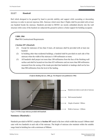 2.2.2.7 Handrail
Rail which designed to be grasped by hand to provide stability and support while ascending or descending
stairways in order to prevent injurious falls. Staircase which more than 4 flights shall be provided with at least
one handrail beside the staircase. Handrails provided in MITEC are mostly embedded directly into the wall
structure while some of the handrail are subjected the ground to achieve a better support for building occupants
Fire Protection System
Building Services
Passive Fire Protection System
Page 65 Malaysia International Trade
And Exhibition Centre
Figure 2.90 Fire escape staircase provided with handrails
UBBL 1984
Part VI: Constructional Requirements
[ Section 107 ] Handrails
(1) Except for staircases of less than 4 risers, all staircases shall be provided with at least one
handrail.
(2) In building other than residential buildings, a handrail shall be provided on each side of the
staircase when the width of the staircase is 1100 millimeters or more.
(3) All handrails shall project not more than 100 millimetres from the face of the finishing wall
surface and shall be located not less than 825 millimetres and not more than 900 millimetres
measured from the nosing of the treads provided that handrails to landings shall not be less
than 900 millimetres from the level of the landing.
(Uniform Building By-Law, 2006, pp. 39) (Original work published in 1984)
Handrail provided on each side of staircase
Wall mounted handrail
Width of staircase : 1200mm
Height of handrail : 900mm
Summary (Handrails) :
Handrails provided in MITEC complies to Section 107 stated in By-laws which width that exceed 1100mm shall
cater with two handrails at each side of the staircase. The height of staircase also maintain within the suitable
range listed in building law with a minimum of 900mm.
 