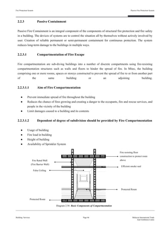 2.2.3 Passive Containment
Passive Fire Containment is an integral component of the components of structural fire protection and fire safety
in a building. The devices of systems are to control the situation all by themselves without actively involved by
user. Creation of reliable permanent or semi-permanent containment for continuous protection. The system
reduces long-term damage to the buildings in multiple ways.
2.2.3.1 Compartmentation of Fire Escape
Fire compartmentation are sub-diving buildings into a number of discrete compartments using fire-resisting
compartmentation structures such as walls and floors to hinder the spread of fire. In Mitec, the building
comprising one or more rooms, spaces or storeys constructed to prevent the spread of fire to or from another part
of the same building or an adjoining building.
2.2.3.1.1 Aim of Fire Compartmentation
● Prevent immediate spread of fire throughout the building
● Reduces the chance of fires growing and creating a danger to the occupants, fire and rescue services, and
people in the vicinity of the building
● Limit damages caused to a building and its contents
2.2.3.1.2 Dependent of degree of subdivision should be provided by Fire Compartmentation
● Usage of building
● Fire load in building
● Height of building
● Availability of Sprinkler System
Fire Protection System
Building Services
Passive Fire Protection System
Page 66 Malaysia International Trade
And Exhibition Centre
Diagram 2.56 Basic Components of Compartmentation
Fire resisting floor
construction to protect route
aboveFire Rated Wall
(Fire Barrier Wall)
False Ceiling
Efficient smoke seal
Protected Route
Protected Route
 