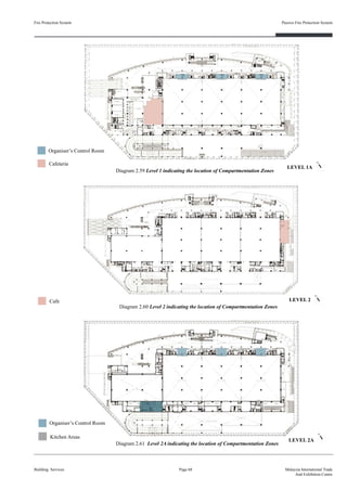 Fire Protection System
Building Services
Passive Fire Protection System
Page 68 Malaysia International Trade
And Exhibition Centre
Diagram 2.59 Level 1 indicating the location of Compartmentation Zones
Diagram 2.60 Level 2 indicating the location of Compartmentation Zones
Diagram 2.61 Level 2A indicating the location of Compartmentation Zones
LEVEL 1A
LEVEL 2
LEVEL 2A
Cafeteria
Organiser’s Control Room
Cafe
Kitchen Areas
Organiser’s Control Room
 