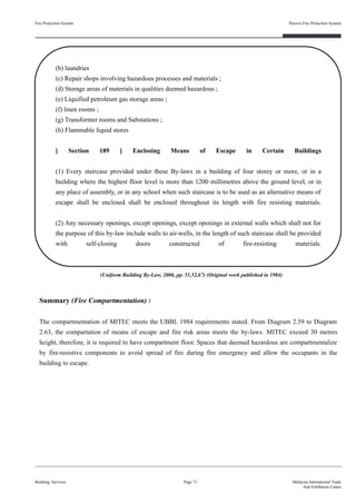 Fire Protection System
Building Services
Passive Fire Protection System
Page 71 Malaysia International Trade
And Exhibition Centre
(b) laundries
(c) Repair shops involving hazardous processes and materials ;
(d) Storage areas of materials in qualities deemed hazardous ;
(e) Liquified petroleum gas storage areas ;
(f) linen rooms ;
(g) Transformer rooms and Substations ;
(h) Flammable liquid stores
[ Section 189 ] Enclosing Means of Escape in Certain Buildings
(1) Every staircase provided under these By-laws in a building of four storey or more, or in a
building where the highest floor level is more than 1200 millimetres above the ground level, or in
any place of assembly, or in any school when such staircase is to be used as an alternative means of
escape shall be enclosed shall be enclosed throughout its length with fire resisting materials.
(2) Any necessary openings, except openings, except openings in external walls which shall not for
the purpose of this by-law include walls to air-wells, in the length of such staircase shall be provided
with self-closing doors constructed of fire-resisting materials.
Summary (Fire Compartmentation) :
The compartmentation of MITEC meets the UBBL 1984 requirements stated. From Diagram 2.59 to Diagram
2.63, the compartation of means of escape and fire risk areas meets the by-laws. MITEC exceed 30 metres
height, therefore, it is required to have compartment floor. Spaces that deemed hazardous are compartmentalize
by fire-resistive components to avoid spread of fire during fire emergency and allow the occupants in the
building to escape.
(Uniform Building By-Law, 2006, pp. 51,52,67) (Original work published in 1984)
 
