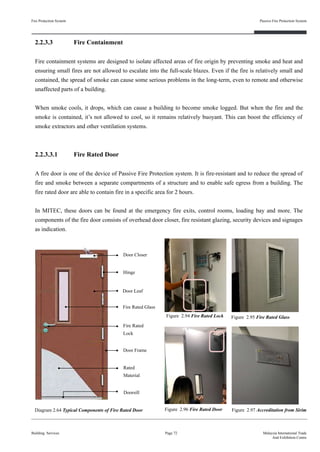 Fire Rated
Lock
2.2.3.3 Fire Containment
Fire containment systems are designed to isolate affected areas of fire origin by preventing smoke and heat and
ensuring small fires are not allowed to escalate into the full-scale blazes. Even if the fire is relatively small and
contained, the spread of smoke can cause some serious problems in the long-term, even to remote and otherwise
unaffected parts of a building.
When smoke cools, it drops, which can cause a building to become smoke logged. But when the fire and the
smoke is contained, it’s not allowed to cool, so it remains relatively buoyant. This can boost the efficiency of
smoke extractors and other ventilation systems.
2.2.3.3.1 Fire Rated Door
A fire door is one of the device of Passive Fire Protection system. It is fire-resistant and to reduce the spread of
fire and smoke between a separate compartments of a structure and to enable safe egress from a building. The
fire rated door are able to contain fire in a specific area for 2 hours.
In MITEC, these doors can be found at the emergency fire exits, control rooms, loading bay and more. The
components of the fire door consists of overhead door closer, fire resistant glazing, security devices and signages
as indication.
Fire Protection System
Building Services
Passive Fire Protection System
Page 72 Malaysia International Trade
And Exhibition Centre
Figure 2.96 Fire Rated Door
Figure 2.94 Fire Rated Lock
Figure 2.97 Accreditation from SirimDiagram 2.64 Typical Components of Fire Rated Door
Figure 2.95 Fire Rated Glass
Door Closer
Hinge
Door Leaf
Door Frame
Doorsill
Fire Rated Glass
Rated
Material
 