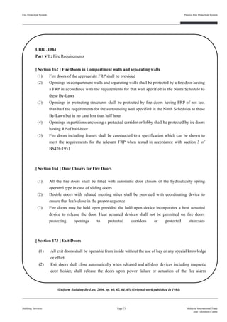 Fire Protection System
Building Services
Passive Fire Protection System
Page 73 Malaysia International Trade
And Exhibition Centre
UBBL 1984
Part VII: Fire Requirements
[ Section 162 ] Fire Doors in Compartment walls and separating walls
(1) Fire doors of the appropriate FRP shall be provided
(2) Openings in compartment walls and separating walls shall be protected by a fire door having
a FRP in accordance with the requirements for that wall specified in the Ninth Schedule to
these By-Laws
(3) Openings in protecting structures shall be protected by fire doors having FRP of not less
than half the requirements for the surrounding wall specified in the Ninth Schedules to these
By-Laws but in no case less than half hour
(4) Openings in partitions enclosing a protected corridor or lobby shall be protected by ire doors
having RP of half-hour
(5) Fire doors including frames shall be constructed to a specification which can be shown to
meet the requirements for the relevant FRP when tested in accordance with section 3 of
BS476:1951
[ Section 164 ] Door Closers for Fire Doors
(1) All the fire doors shall be fitted with automatic door closers of the hydraulically spring
operated type in case of sliding doors
(2) Double doors with rebated meeting stiles shall be provided with coordinating device to
ensure that leafs close in the proper sequence
(3) Fire doors may be held open provided the hold open device incorporates a heat actuated
device to release the door. Heat actuated devices shall not be permitted on fire doors
protecting openings to protected corridors or protected staircases
[ Section 173 ] Exit Doors
(1) All exit doors shall be openable from inside without the use of key or any special knowledge
or effort
(2) Exit doors shall close automatically when released and all door devices including magnetic
door holder, shall release the doors upon power failure or actuation of the fire alarm
(Uniform Building By-Law, 2006, pp. 60, 62, 64, 65) (Original work published in 1984)
 