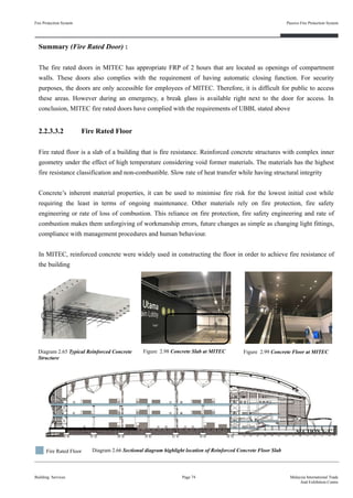 Fire Protection System
Building Services
Passive Fire Protection System
Page 74 Malaysia International Trade
And Exhibition Centre
Summary (Fire Rated Door) :
The fire rated doors in MITEC has appropriate FRP of 2 hours that are located as openings of compartment
walls. These doors also complies with the requirement of having automatic closing function. For security
purposes, the doors are only accessible for employees of MITEC. Therefore, it is difficult for public to access
these areas. However during an emergency, a break glass is available right next to the door for access. In
conclusion, MITEC fire rated doors have complied with the requirements of UBBL stated above
2.2.3.3.2 Fire Rated Floor
Fire rated floor is a slab of a building that is fire resistance. Reinforced concrete structures with complex inner
geometry under the effect of high temperature considering void former materials. The materials has the highest
fire resistance classification and non-combustible. Slow rate of heat transfer while having structural integrity
Concrete’s inherent material properties, it can be used to minimise fire risk for the lowest initial cost while
requiring the least in terms of ongoing maintenance. Other materials rely on fire protection, fire safety
engineering or rate of loss of combustion. This reliance on fire protection, fire safety engineering and rate of
combustion makes them unforgiving of workmanship errors, future changes as simple as changing light fittings,
compliance with management procedures and human behaviour.
In MITEC, reinforced concrete were widely used in constructing the floor in order to achieve fire resistance of
the building
Figure 2.99 Concrete Floor at MITECFigure 2.98 Concrete Slab at MITECDiagram 2.65 Typical Reinforced Concrete
Structure
Diagram 2.66 Sectional diagram highlight location of Reinforced Concrete Floor Slab
SECTION A-A’
Fire Rated Floor
 
