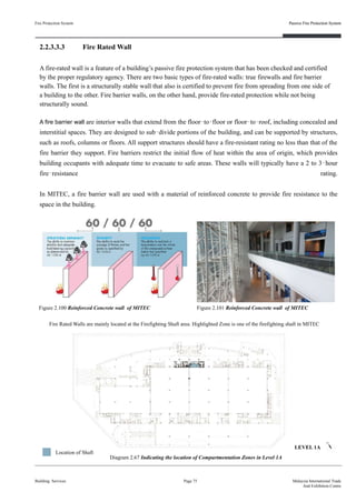 2.2.3.3.3 Fire Rated Wall
A fire-rated wall is a feature of a building’s passive fire protection system that has been checked and certified
by the proper regulatory agency. There are two basic types of fire-rated walls: true firewalls and fire barrier
walls. The first is a structurally stable wall that also is certified to prevent fire from spreading from one side of
a building to the other. Fire barrier walls, on the other hand, provide fire-rated protection while not being
structurally sound.
A fire barrier wall are interior walls that extend from the floor‐to‐floor or floor‐to‐roof, including concealed and
interstitial spaces. They are designed to sub‐divide portions of the building, and can be supported by structures,
such as roofs, columns or floors. All support structures should have a fire-resistant rating no less than that of the
fire barrier they support. Fire barriers restrict the initial flow of heat within the area of origin, which provides
building occupants with adequate time to evacuate to safe areas. These walls will typically have a 2 to 3‐hour
fire‐resistance rating.
In MITEC, a fire barrier wall are used with a material of reinforced concrete to provide fire resistance to the
space in the building.
Fire Protection System
Building Services
Passive Fire Protection System
Page 75 Malaysia International Trade
And Exhibition Centre
Figure 2.101 Reinforced Concrete wall of MITECFigure 2.100 Reinforced Concrete wall of MITEC
Diagram 2.67 Indicating the location of Compartmentation Zones in Level 1A
LEVEL 1A
Location of Shaft
Fire Rated Walls are mainly located at the Firefighting Shaft area. Highlighted Zone is one of the firefighting shaft in MITEC
Passive Fire Protection System
 