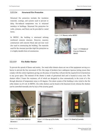 2.2.3.3.4 Structural Fire Protection
Structural fire protection includes the insulation
materials, coatings, and systems used to prevent or
delay fire-induced temperature rise in structural
members in buildings. Structural fire protection for
walls, columns, and floors can be provided in varied
forms.
In MITEC, the building is structured utilising
reinforced concrete structure. However, masonry
construction with concrete block and cast tone were
also used in constructing the building. The materials
used for the structure provides high fire protection as
it is highly durable form of construction.
Fire Protection System
Building Services
Passive Fire Protection System
Page 76 Malaysia International Trade
And Exhibition Centre
Figure 2.102 Masonry wall at MITEC
Figure 2.103 Reinforced
Concrete Columns at
MITEC
2.2.3.3.5 Fire Roller Shutter
To prevent the spread of flames and smoke, fire rated roller shutters doors are one of the equipment serving as a
barrier to prevent the free movement of fire, this range of products have undergone rigorous testing ensure they
comply with the correct legislation giving you the peace of mind they will provide the required level of protection
to any given space. The material of the shutter is made of galvanised steel and is located at every exits. The
shutters offers 2 hours fire resistance, all of which are designed to close automatically in the event of a fire
through detection of temperature raises to 68 degrees. Fire alarm system of the building is also wired to the fire
roller shutter via 24 volt. In MITEC, fire roller shutters can be found in the basement levels whereas the shutters
can be controlled manually also by keys of the security guard.
Figure 2.104 Fire roller shutter at
Basement 1
Figure 2.106 Detail of ControllerFigure 2.105 Close-up of Fire Roller
Shutter
 