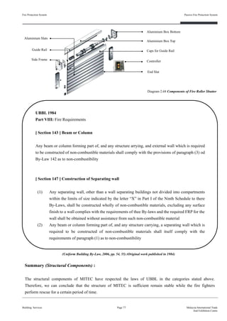 UBBL 1984
Part VIII: Fire Requirements
[ Section 143 ] Beam or Column
Any beam or column forming part of, and any structure arrying, and external wall which is required
to be constructed of non-combustible materials shall comply with the provisions of paragraph (3) od
By-Law 142 as to non-combustibility
[ Section 147 ] Construction of Separating wall
(1) Any separating wall, other than a wall separating buildings not divided into compartments
within the limits of size indicated by the letter “X” in Part I of the Ninth Schedule to there
By-Laws, shall be constructed wholly of non-combustible materials, excluding any surface
finish to a wall complies with the requirements of thee By-laws and the required FRP for the
wall shall be obtained without assistance from such non-combustible material
(2) Any beam or column forming part of, and any structure carrying, a separating wall which is
required to be constructed of non-combustible materials shall itself comply with the
requirements of paragraph (1) as to non-combustibility
Fire Protection System
Building Services
Passive Fire Protection System
Page 77 Malaysia International Trade
And Exhibition Centre
(Uniform Building By-Law, 2006, pp. 54, 55) (Original work published in 1984)
Summary (Structural Components) :
The structural components of MITEC have respected the laws of UBBL in the categories stated above.
Therefore, we can conclude that the structure of MITEC is sufficient remain stable while the fire fighters
perform rescue for a certain period of time.
Aluminium Box Top
Caps for Guide Rail
ControllerSide Frame
Guide Rail
End Slat
Aluminium Slats
Diagram 2.68 Components of Fire Roller Shutter
Aluminium Box Bottom
 