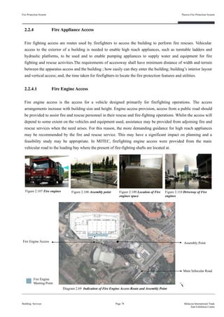 2.2.4 Fire Appliance Access
Fire fighting access are routes used by firefighters to access the building to perform fire rescues. Vehicular
access to the exterior of a building is needed to enable high reach appliances, such as turntable ladders and
hydraulic platforms, to be used and to enable pumping appliances to supply water and equipment for fire
fighting and rescue activities.The requirements of accessway shall have minimum distance of width and terrain
between the apparatus access and the building ; how easily can they enter the building; building’s interior layout
and vertical access; and, the time taken for firefighters to locate the fire protection features and utilities.
2.2.4.1 Fire Engine Access
Fire engine access is the access for a vehicle designed primarily for firefighting operations. The access
arrangements increase with building size and height. Engine access provision, access from a public road should
be provided to assist fire and rescue personnel in their rescue and fire-fighting operations. Whilst the access will
depend to some extent on the vehicles and equipment used, assistance may be provided from adjoining fire and
rescue services when the need arises. For this reason, the more demanding guidance for high reach appliances
may be recommended by the fire and rescue service. This may have a significant impact on planning and a
feasibility study may be appropriate. In MITEC, firefighting engine access were provided from the main
vehicular road to the loading bay where the present of fire-fighting shafts are located at.
Fire Protection System
Building Services
Passive Fire Protection System
Page 78 Malaysia International Trade
And Exhibition Centre
Figure 2.108 Assembly pointFigure 2.107 Fire engines Figure 2.109 Location of Fire
engines space
Figure 2.110 Driveway of Fire
engines
Assembly Point
Main Vehicular Road
Fire Engine Access
Diagram 2.69 Indication of Fire Engine Access Route and Assembly Point
Fire Engine
Meeting Point
 