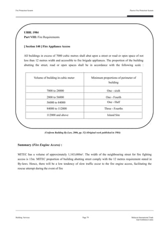 Fire Protection System
Building Services
Passive Fire Protection System
Page 79 Malaysia International Trade
And Exhibition Centre
UBBL 1984
Part VIII: Fire Requirements
[ Section 140 ] Fire Appliance Access
All buildings in excess of 7000 cubic metres shall abut upon a street or road or open space of not
less than 12 metres width and accessible to fire brigade appliances. The proportion of the building
abutting the street, road or open spaces shall be in accordance with the following scale :
Summary (Fire Engine Access) :
MITEC has a volume of approximately 1,165,680m³. The width of the neighbouring street for fire fighting
access is 13m. MITEC proportion of building abutting street comply with the 12 metres requirement stated in
By-laws. Hence, there will be a low tendency of slow traffic occur to the fire engine access, facilitating the
rescue attempt during the event of fire
(Uniform Building By-Law, 2006, pp. 52) (Original work published in 1984)
Volume of building in cubic meter Minimum proportions of perimeter of
building
7000 to 28000 One - sixth
2800 to 56000 One - Fourth
56000 to 84000 One - Half
84000 to 112000 Three - Fourths
112000 and above Island Site
 