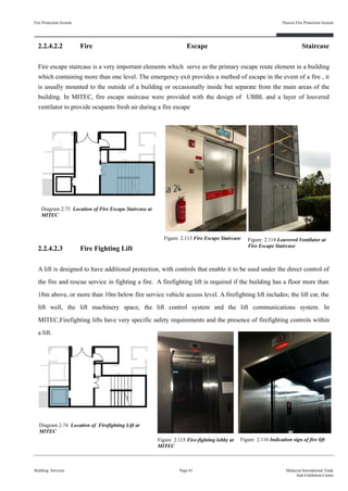 2.2.4.2.2 Fire Escape Staircase
Fire escape staircase is a very important elements which serve as the primary escape route element in a building
which containing more than one level. The emergency exit provides a method of escape in the event of a fire , it
is usually mounted to the outside of a building or occasionally inside but separate from the main areas of the
building. In MITEC, fire escape staircase were provided with the design of UBBL and a layer of louvered
ventilator to provide ocupants fresh air during a fire escape
2.2.4.2.3 Fire Fighting Lift
A lift is designed to have additional protection, with controls that enable it to be used under the direct control of
the fire and rescue service in fighting a fire. A firefighting lift is required if the building has a floor more than
18m above, or more than 10m below fire service vehicle access level. A firefighting lift includes; the lift car, the
lift well, the lift machinery space, the lift control system and the lift communications system. In
MITEC,Firefighting lifts have very specific safety requirements and the presence of firefighting controls within
a lift.
Fire Protection System
Building Services
Passive Fire Protection System
Figure 2.113 Fire Escape Staircase
Page 81 Malaysia International Trade
And Exhibition Centre
Figure 2.116 Indication sign of fire liftFigure 2.115 Fire-fighting lobby at
MITEC
Diagram 2.73 Location of Fire Escape Staircase at
MITEC
Diagram 2.74 Location of Firefighting Lift at
MITEC
Figure 2.114 Louvered Ventilator at
Fire Escape Staircase
 