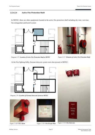 2.2.4.2.4 Active Fire Protection Shaft
Fire Protection System
Building Services
Passive Fire Protection System
Page 82 Malaysia International Trade
And Exhibition Centre
Diagram 2.75 Location of Active Fire Protection Shaft at MITEC
Figure 2.118 Fire Escape Plan
Diagram 2.76 Location of Fireman Intercom System at MITEC
Figure 2.119 Fire IntercomFigure 2.120 Fire Alarm
Figure 2.117 Elements of Active Fire Protection Shaft
At the Fire fighting lobby, fireman intercom system were also present in MITEC.
In MITEC, there are other equipments located at the active fire protection shaft including dry riser, wet riser,
fire extinguisher and hostril system
 