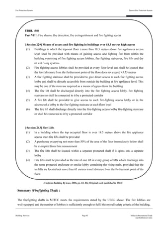 Summary (Firefighting Shaft) :
The firefighting shafts in MITEC meets the requirements stated by the UBBL above. The fire lobbies are
well-equipped and the number of lobbies is sufficiently enough to fulfil the overall safety criteria of the building,
Fire Protection System
Building Services
Passive Fire Protection System
Page 83 Malaysia International Trade
And Exhibition Centre
UBBL 1984
Part VIII: Fire alarms, fire detection, fire extinguishment and fire fighting access
[ Section 229] Means of access and fire fighting in buildings over 18.3 metres high access
(1) Buildings in which the topmost floor i more than 18.3 metres above fire appliances access
level shall be provided with means of gaining access and fighting fire from within the
building consisting of fire fighting access lobbies, fire fighting staircases, fire lifts and dry
or wet rising systems
(2) Fire fighting access lobbies shall be provided at every floor level and shall be located that
the level distance from the furthermost point of the floor does not exceed 45.75 metres
(3) A fire fighting staircase shall be provided to give direct access to each fire fighting access
lobby and shall be directly accessible from outside the building at fire appliance level. This
may be one of the staircase required as a means of egress from the building
(4) The fire lift shall be discharged directly into the fire fighting access lobby, fire fighting
staircase or shall be connected to it by a protected corridor
(5) A fire lift shall be provided to give access to each fire-fighting access lobby or in the
adsense of a lobby to the fire-fighting staircase at each floor level
(6) The fire lift shall discharge directly into the fire-fighting access lobby fire-fighting staircase
or shall be connected to it by a protected corridor
[ Section 243] Fire Lifts
(1) In a building where the top occupied floor is over 18.5 metres above the fire appliance
access level fire lifts shall be provided
(2) A penthouse occupying not more than 50% of the area of the floor immediately below shall
be exempted from this measurement
(3) The fire lifts shall be located within a separate protected shaft if it opens into a separate
lobby
(4) Fire lifts shall be provided as the rate of one lift in every group of lifts which discharge into
the some protected enclosure or smoke lobby containing the rising main, provided that the
ire lifts are located not more than 61 metres travel distance from the furthermost point of the
floor.
(Uniform Building By-Law, 2006, pp. 83, 86) (Original work published in 1984)
 