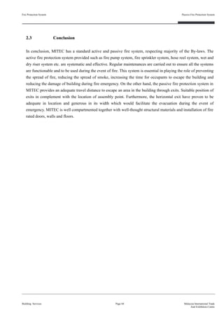 Fire Protection System
Building Services
Passive Fire Protection System
Page 84 Malaysia International Trade
And Exhibition Centre
2.3 Conclusion
In conclusion, MITEC has a standard active and passive fire system, respecting majority of the By-laws. The
active fire protection system provided such as fire pump system, fire sprinkler system, hose reel system, wet and
dry riser system etc. are systematic and effective. Regular maintenances are carried out to ensure all the systems
are functionable and to be used during the event of fire. This system is essential in playing the role of preventing
the spread of fire, reducing the spread of smoke, increasing the time for occupants to escape the building and
reducing the damage of building during fire emergency. On the other hand, the passive fire protection system in
MITEC provides an adequate travel distance to escape an area in the building through exits. Suitable position of
exits in complement with the location of assembly point. Furthermore, the horizontal exit have proven to be
adequate in location and generous in its width which would facilitate the evacuation during the event of
emergency. MITEC is well compartmented together with well-thought structural materials and installation of fire
rated doors, walls and floors.
 