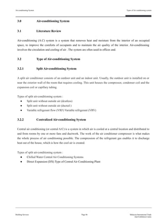 3.0 Air-conditioning System
3.1 Literature Review
Air-conditioning (A.C) system is a system that removes heat and moisture from the interior of an occupied
space, to improve the comforts of occupants and to maintain the air quality of the interior. Air-conditioning
involves the circulation and cooling of air . The system are often used in offices and.
3.2 Type of Air-conditioning System
3.2.1 Split Air-conditioning System
A split air conditioner consists of an outdoor unit and an indoor unit. Usually, the outdoor unit is installed on or
near the exterior wall of the room that requires cooling. This unit houses the compressor, condenser coil and the
expansion coil or capillary tubing.
Types of split air-conditioning system :
● Split unit without outside air (dcutless)
● Split unit without outside air (ducted )
● Variable refrigerant flow (VRF) Variable refrigerant (VRV)
3.2.2 Centralized Air-conditioning System
Central air conditioning (or central A/C) is a system in which air is cooled at a central location and distributed to
and from rooms by one or more fans and ductwork. The work of the air conditioner compressor is what makes
the whole process of air conditioning possible. The compression of the refrigerant gas enables it to discharge
heat out of the house, which is how the cool air is created.
Types of split air-conditioning system :
● Chilled Water Central Air Conditioning Systems
● Direct Expansion (DX) Type of Central Air Conditioning Plant
Air-conditioning System
Building Services
Types of Air conditioning system
Page 86 Malaysia International Trade
And Exhibition Centre
 