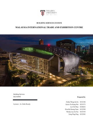 BUILDING SERVICES SYSTEM
MALAYSIA INTERNATIONAL TRADE AND EXHIBITION CENTRE
Prepared by
Esther Wong Jia En 0332188
Gavin Tio Kang Hui 0333373
Loi Chi Wun 0328652
Priscilla Huong Yunn 0332599
Wendy Lau Jia Yee 0333538
Yong Ping Ping 0332585
Building Services
BLD 60903
Lecturer : Ar. Zafar Rozaly
 