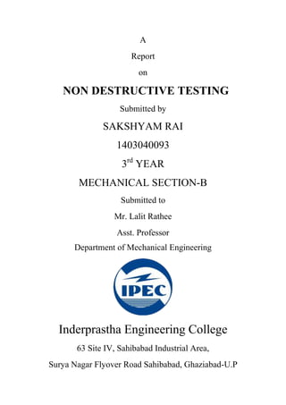 A
Report
on
NON DESTRUCTIVE TESTING
Submitted by
SAKSHYAM RAI
1403040093
3rd
YEAR
MECHANICAL SECTION-B
Submitted to
Mr. Lalit Rathee
Asst. Professor
Department of Mechanical Engineering
Inderprastha Engineering College
63 Site IV, Sahibabad Industrial Area,
Surya Nagar Flyover Road Sahibabad, Ghaziabad-U.P
 