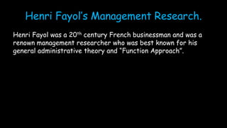 Henri Fayol’s Management Research.
Henri Fayol was a 20th century French businessman and was a
renown management researcher who was best known for his
general administrative theory and “Function Approach”.
 