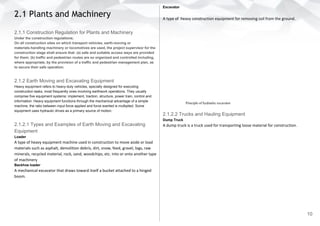2.1 Plants and Machinery
2.1.1 Construction Regulation for Plants and Machinery
Under the construction regulations;
On all construction sites on which transport vehicles, earth-moving or
materials-handling machinery or locomotives are used, the project supervisor for the
construction stage shall ensure that: (a) safe and suitable access ways are provided
for them; (b) traffic and pedestrian routes are so organized and controlled including,
where appropriate, by the provision of a traffic and pedestrian management plan, as
to secure their safe operation.
2.1.2 Earth Moving and Excavating Equipment
Heavy equipment refers to heavy-duty vehicles, specially designed for executing
construction tasks, most frequently ones involving earthwork operations. They usually
comprise five equipment systems: implement, traction, structure, power train, control and
information. Heavy equipment functions through the mechanical advantage of a simple
machine, the ratio between input force applied and force exerted is multiplied. Some
equipment uses hydraulic drives as a primary source of motion.
2.1.2.1 Types and Examples of Earth Moving and Excavating
Equipment
Loader
A type of heavy equipment machine used in construction to move aside or load
materials such as asphalt, demolition debris, dirt, snow, feed, gravel, logs, raw
minerals, recycled material, rock, sand, woodchips, etc. into or onto another type
of machinery
Backhoe loader
A mechanical excavator that draws toward itself a bucket attached to a hinged
boom.
Excavator
A type of heavy construction equipment for removing soil from the ground.
Principle of hydraulic excavator
2.1.2.2 Trucks and Hauling Equipment
Dump Truck
A dump truck is a truck used for transporting loose material for construction.
10
 