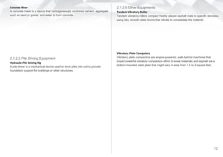 2.1.2.6 Other Equipments
Tandem Vibratory Roller
Tandem vibratory rollers compact freshly placed asphalt mats to specific densities
using two, smooth steel drums that vibrate to consolidate the material.
Vibratory Plate Compators
Vibratory plate compactors are engine-powered, walk-behind machines that
impart powerful vibratory compaction effort to loose materials and asphalt via a
bottom-mounted steel plate that might vary in area from 1.5 to 3 square feet.
Concrete Mixer
A concrete mixer is a device that homogeneously combines cement, aggregate
such as sand or gravel, and water to form concrete.
2.1.2.5 Pile Driving Equipment
Hydraulic Pile Driving Rig
A pile driver is a mechanical device used to drive piles into soil to provide
foundation support for buildings or other structures.
12
 