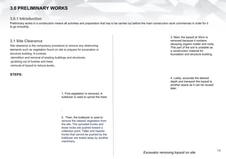 3.1 Site Clearance
Site clearance is the compulsory procedure to remove any obstructing
elements such as vegetation found on site to prepare for excavation or
structure building. It involves:
-demolition and removal of existing buildings and structures;
-grubbing out of bushes and trees;
-removal of topsoil to reduce levels..
STEPS:
3.0 PRELIMINARY WORKS
3.0.1 Introduction
Preliminary works in a construction means all activities and preparation that has to be carried out before the main construction work commences in order for it
to go smoothly.
1. First,vegetation is removed. A
bulldozer is used to uproot the trees
.
2. Then, the bulldozer is used to
remove the cleared vegetation from
the site. The uprooted trunks and
loose rocks are pushed toward a
collection point. Taller and heavier
trunks that cannot be pushed by the
bulldozer are towed away by another
machinery.
Excavator removing topsoil on site
3. Next, the topsoil at 30cm is
removed because it contains
decaying organic matter and roots.
This part of the soil is unstable as
a construction material for
foundation and structure building.
4. Lastly, excavate the desired
depth and transport the topsoil to
another space as it can be reused
later.
14
 