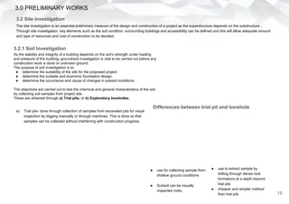 3.0 PRELIMINARY WORKS
3.2 Site Investigation
15
The site investigation is an essential preliminary measure of the design and construction of a project as the superstructure depends on the substructure .
Through site investigation, key elements such as the soil condition, surrounding buildings and accessibility can be defined and this will allow adequate amount
and type of resources and cost of construction to be decided.
3.2.1 Soil Investigation
As the stability and integrity of a building depends on the soil’s strength under loading
and pressure of the building, ground/soil investigation is vital to be carried out before any
construction work is done on unknown ground.
The purpose of soil investigation is to:
● determine the suitability of the site for the proposed project
● determine the suitable and economic foundation design.
● determine the occurrence and cause of changes in subsoil conditions.
The objectives are carried out to test the chemical and general characteristics of the soil
by collecting soil samples from project site.
These are obtained through a) Trial pits; or b) Exploratory boreholes.
a) Trial pits- done through collection of samples from excavated pits for visual
inspection by digging manually or through machines. This is done so that
samples can be collected without interferring with construction progress.
● use for collecting sample from
shallow ground conditions
● Subsoil can be visually
inspected insitu
● use to extract sample by
drilling through dense rock
formations at a depth beyond
trial pits
● cheaper and simpler method
than trial pits
Differences between trial pit and borehole
 